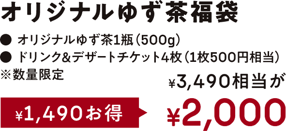 ¥2,000オリジナルゆず茶福袋オリジナルゆず茶1瓶(500g)ドリンク&デザートチケット4枚(1枚500円相当)※数量限定¥3.490相当が¥1,490お得